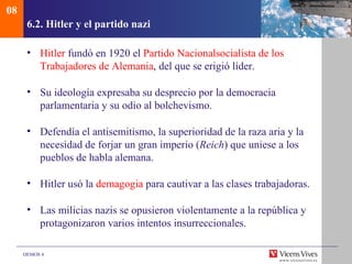 08
      6.2. Hitler y el partido nazi

      • Hitler fundó en 1920 el Partido Nacionalsocialista de los
        Trabajadores de Alemania, del que se erigió líder.

      • Su ideología expresaba su desprecio por la democracia
        parlamentaria y su odio al bolchevismo.

      • Defendía el antisemitismo, la superioridad de la raza aria y la
        necesidad de forjar un gran imperio (Reich) que uniese a los
        pueblos de habla alemana.

      • Hitler usó la demagogia para cautivar a las clases trabajadoras.

      • Las milicias nazis se opusieron violentamente a la república y
        protagonizaron varios intentos insurreccionales.

     DEMOS 4
 