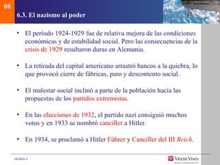08
      6.3. El nazismo al poder

      • El período 1924-1929 fue de relativa mejora de las condiciones
        económicas y de estabilidad social. Pero las consecuencias de la
        crisis de 1929 resultaron duras en Alemania.

      • La retirada del capital americano arrastró bancos a la quiebra, lo
        que provocó cierre de fábricas, paro y descontento social.

      • El malestar social inclinó a parte de la población hacia las
        propuestas de los partidos extremistas.

      • En las elecciones de 1932, el partido nazi consiguió muchos
        votos y en 1933 se nombró canciller a Hitler.

      • En 1934, se proclamó a Hitler Führer y Canciller del III Reich.

     DEMOS 4
 