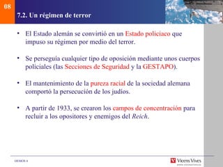 08
      7.2. Un régimen de terror

      • El Estado alemán se convirtió en un Estado policiaco que
        impuso su régimen por medio del terror.

      • Se perseguía cualquier tipo de oposición mediante unos cuerpos
        policiales (las Secciones de Seguridad y la GESTAPO).

      • El mantenimiento de la pureza racial de la sociedad alemana
        comportó la persecución de los judíos.

      • A partir de 1933, se crearon los campos de concentración para
        recluir a los opositores y enemigos del Reich.




     DEMOS 4
 