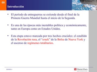 08
      Introducción

      • El período de entreguerras se extiende desde el final de la
        Primera Guerra Mundial hasta el inicio de la Segunda.

      • Es una de las épocas más inestables política y económicamente,
        tanto en Europa como en Estados Unidos.

      • Esta etapa estuvo marcada por tres hechos cruciales: el estallido
        de la Revolución rusa, el “crack” de la Bolsa de Nueva York y
        el ascenso de regímenes totalitarios.




     DEMOS 4
 