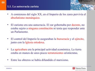 08
      1.1. La autocracia zarista

      • A comienzos del siglo XX, en el Imperio de los zares pervivía el
        absolutismo monárquico.

      • El zarismo era una autocracia. El zar gobernaba por decreto, no
        estaba sujeto a ninguna constitución ni tenía que responder ante
        un Parlamento.

      • El control del Imperio lo aseguraban la burocracia y el ejército,
        junto con la Iglesia ortodoxa.

      • La agricultura era la principal actividad económica. La tierra
        estaba en manos de unos pocos terratenientes aristócratas.

      • Entre los obreros se había difundido el marxismo.

     DEMOS 4
 