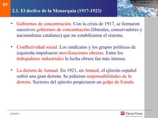 DEMOS 4
2.1. El declive de la Monarquía (1917-1923)
• Gobiernos de concentración. Con la crisis de 1917, se formaron
sucesivos gobiernos de concentración (liberales, conservadores y
nacionalistas catalanes) que no estabilizaron el sistema.
• Conflictividad social. Los sindicatos y los grupos políticos de
izquierda impulsaron movilizaciones obreras. Entre los
trabajadores industriales la lucha obrera fue más intensa.
• La derrota de Annual. En 1921, en Annual, el ejército español
sufrió una gran derrota. Se pidieron responsabilidades de la
derrota. Sectores del ejército propiciaron un golpe de Estado.
09
 