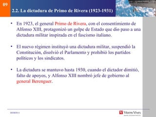 DEMOS 4
2.2. La dictadura de Primo de Rivera (1923-1931)
• En 1923, el general Primo de Rivera, con el consentimiento de
Alfonso XIII, protagonizó un golpe de Estado que dio paso a una
dictadura militar inspirada en el fascismo italiano.
• El nuevo régimen instituyó una dictadura militar, suspendió la
Constitución, disolvió el Parlamento y prohibió los partidos
políticos y los sindicatos.
• La dictadura se mantuvo hasta 1930, cuando el dictador dimitió,
falto de apoyos, y Alfonso XIII nombró jefe de gobierno al
general Berenguer.
09
 