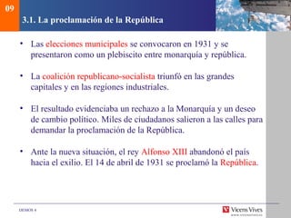 DEMOS 4
3.1. La proclamación de la República
• Las elecciones municipales se convocaron en 1931 y se
presentaron como un plebiscito entre monarquía y república.
• La coalición republicano-socialista triunfó en las grandes
capitales y en las regiones industriales.
• El resultado evidenciaba un rechazo a la Monarquía y un deseo
de cambio político. Miles de ciudadanos salieron a las calles para
demandar la proclamación de la República.
• Ante la nueva situación, el rey Alfonso XIII abandonó el país
hacia el exilio. El 14 de abril de 1931 se proclamó la República.
09
 
