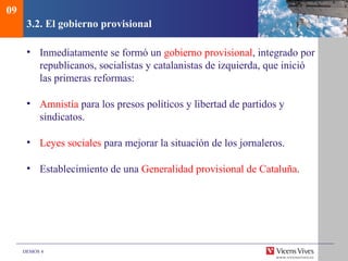 DEMOS 4
3.2. El gobierno provisional
• Inmediatamente se formó un gobierno provisional, integrado por
republicanos, socialistas y catalanistas de izquierda, que inició
las primeras reformas:
• Amnistía para los presos políticos y libertad de partidos y
sindicatos.
• Leyes sociales para mejorar la situación de los jornaleros.
• Establecimiento de una Generalidad provisional de Cataluña.
09
 