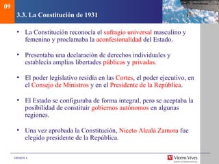 DEMOS 4
3.3. La Constitución de 1931
• La Constitución reconocía el sufragio universal masculino y
femenino y proclamaba la aconfesionalidad del Estado.
• Presentaba una declaración de derechos individuales y
establecía amplias libertades públicas y privadas.
• El poder legislativo residía en las Cortes, el poder ejecutivo, en
el Consejo de Ministros y en el Presidente de la República.
• El Estado se configuraba de forma integral, pero se aceptaba la
posibilidad de constituir gobiernos autónomos en algunas
regiones.
• Una vez aprobada la Constitución, Niceto Alcalá Zamora fue
elegido presidente de la República.
09
 