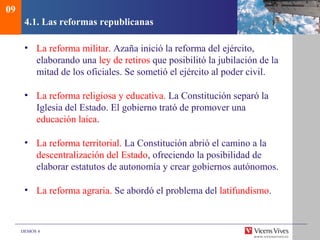DEMOS 4
4.1. Las reformas republicanas
• La reforma militar. Azaña inició la reforma del ejército,
elaborando una ley de retiros que posibilitó la jubilación de la
mitad de los oficiales. Se sometió el ejército al poder civil.
• La reforma religiosa y educativa. La Constitución separó la
Iglesia del Estado. El gobierno trató de promover una
educación laica.
• La reforma territorial. La Constitución abrió el camino a la
descentralización del Estado, ofreciendo la posibilidad de
elaborar estatutos de autonomía y crear gobiernos autónomos.
• La reforma agraria. Se abordó el problema del latifundismo.
09
 