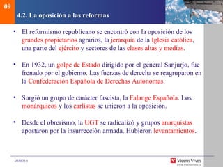 DEMOS 4
4.2. La oposición a las reformas
• El reformismo republicano se encontró con la oposición de los
grandes propietarios agrarios, la jerarquía de la Iglesia católica,
una parte del ejército y sectores de las clases altas y medias.
• En 1932, un golpe de Estado dirigido por el general Sanjurjo, fue
frenado por el gobierno. Las fuerzas de derecha se reagruparon en
la Confederación Española de Derechas Autónomas.
• Surgió un grupo de carácter fascista, la Falange Española. Los
monárquicos y los carlistas se unieron a la oposición.
• Desde el obrerismo, la UGT se radicalizó y grupos anarquistas
apostaron por la insurrección armada. Hubieron levantamientos.
09
 