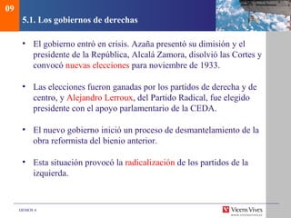 DEMOS 4
5.1. Los gobiernos de derechas
• El gobierno entró en crisis. Azaña presentó su dimisión y el
presidente de la República, Alcalá Zamora, disolvió las Cortes y
convocó nuevas elecciones para noviembre de 1933.
• Las elecciones fueron ganadas por los partidos de derecha y de
centro, y Alejandro Lerroux, del Partido Radical, fue elegido
presidente con el apoyo parlamentario de la CEDA.
• El nuevo gobierno inició un proceso de desmantelamiento de la
obra reformista del bienio anterior.
• Esta situación provocó la radicalización de los partidos de la
izquierda.
09
 
