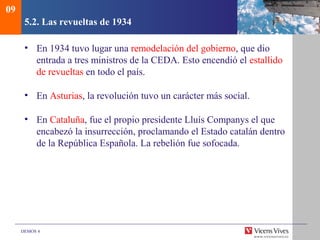 DEMOS 4
5.2. Las revueltas de 1934
• En 1934 tuvo lugar una remodelación del gobierno, que dio
entrada a tres ministros de la CEDA. Esto encendió el estallido
de revueltas en todo el país.
• En Asturias, la revolución tuvo un carácter más social.
• En Cataluña, fue el propio presidente Lluís Companys el que
encabezó la insurrección, proclamando el Estado catalán dentro
de la República Española. La rebelión fue sofocada.
09
 