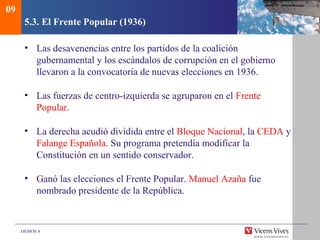 DEMOS 4
5.3. El Frente Popular (1936)
• Las desavenencias entre los partidos de la coalición
gubernamental y los escándalos de corrupción en el gobierno
llevaron a la convocatoria de nuevas elecciones en 1936.
• Las fuerzas de centro-izquierda se agruparon en el Frente
Popular.
• La derecha acudió dividida entre el Bloque Nacional, la CEDA y
Falange Española. Su programa pretendía modificar la
Constitución en un sentido conservador.
• Ganó las elecciones el Frente Popular. Manuel Azaña fue
nombrado presidente de la República.
09
 