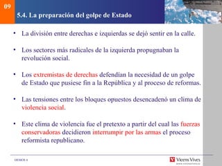 DEMOS 4
5.4. La preparación del golpe de Estado
• La división entre derechas e izquierdas se dejó sentir en la calle.
• Los sectores más radicales de la izquierda propugnaban la
revolución social.
• Los extremistas de derechas defendían la necesidad de un golpe
de Estado que pusiese fin a la República y al proceso de reformas.
• Las tensiones entre los bloques opuestos desencadenó un clima de
violencia social.
• Este clima de violencia fue el pretexto a partir del cual las fuerzas
conservadoras decidieron interrumpir por las armas el proceso
reformista republicano.
09
 