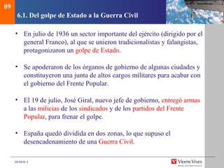 DEMOS 4
6.1. Del golpe de Estado a la Guerra Civil
• En julio de 1936 un sector importante del ejército (dirigido por el
general Franco), al que se unieron tradicionalistas y falangistas,
protagonizaron un golpe de Estado.
• Se apoderaron de los órganos de gobierno de algunas ciudades y
constituyeron una junta de altos cargos militares para acabar con
el gobierno del Frente Popular.
• El 19 de julio, José Giral, nuevo jefe de gobierno, entregó armas
a las milicias de los sindicados y de los partidos del Frente
Popular, para frenar el golpe.
• España quedó dividida en dos zonas, lo que supuso el
desencadenamiento de una Guerra Civil.
09
 