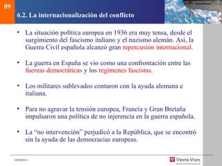 DEMOS 4
6.2. La internacionalización del conflicto
• La situación política europea en 1936 era muy tensa, desde el
surgimiento del fascismo italiano y el nazismo alemán. Así, la
Guerra Civil española alcanzó gran repercusión internacional.
• La guerra en España se vio como una confrontación entre las
fuerzas democráticas y los regímenes fascistas.
• Los militares sublevados contaron con la ayuda alemana e
italiana.
• Para no agravar la tensión europea, Francia y Gran Bretaña
impulsaron una política de no injerencia en la guerra española.
• La “no intervención” perjudicó a la República, que se encontró
sin la ayuda de las democracias europeas.
09
 