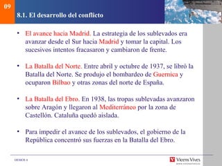 DEMOS 4
8.1. El desarrollo del conflicto
• El avance hacia Madrid. La estrategia de los sublevados era
avanzar desde el Sur hacia Madrid y tomar la capital. Los
sucesivos intentos fracasaron y cambiaron de frente.
• La Batalla del Norte. Entre abril y octubre de 1937, se libró la
Batalla del Norte. Se produjo el bombardeo de Guernica y
ocuparon Bilbao y otras zonas del norte de España.
• La Batalla del Ebro. En 1938, las tropas sublevadas avanzaron
sobre Aragón y llegaron al Mediterráneo por la zona de
Castellón. Cataluña quedó aislada.
• Para impedir el avance de los sublevados, el gobierno de la
República concentró sus fuerzas en la Batalla del Ebro.
09
 