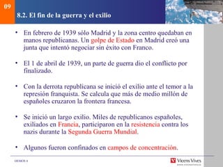 DEMOS 4
8.2. El fin de la guerra y el exilio
• En febrero de 1939 sólo Madrid y la zona centro quedaban en
manos republicanas. Un golpe de Estado en Madrid creó una
junta que intentó negociar sin éxito con Franco.
• El 1 de abril de 1939, un parte de guerra dio el conflicto por
finalizado.
• Con la derrota republicana se inició el exilio ante el temor a la
represión franquista. Se calcula que más de medio millón de
españoles cruzaron la frontera francesa.
• Se inició un largo exilio. Miles de republicanos españoles,
exiliados en Francia, participaron en la resistencia contra los
nazis durante la Segunda Guerra Mundial.
• Algunos fueron confinados en campos de concentración.
09
 