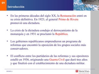DEMOS 4
Introducción
• En las primeras décadas del siglo XX, la Restauración entró en
su crisis definitiva. En 1923, el general Primo de Rivera
promovió una dictadura.
• La crisis de la dictadura condujo al derrocamiento de la
monarquía y en 1931 se proclamó la República.
• Los gobiernos republicanos emprendieron un programa de
reformas que encontró la oposición de los grupos sociales más
conservadores.
• El conflicto entre los partidarios de las reformas y sus opositores
estalló en 1936, originando una Guerra Civil que duró tres años
y que finalizó con el establecimiento de una dictadura militar.
09
 