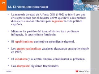 DEMOS 4
1.1. El reformismo conservador
• La mayoría de edad de Alfonso XIII (1902) se inició con una
crisis provocada por el desastre del 98 que llevó a los partidos
dinásticos a iniciar reformas para regenerar la vida política
española.
• Mientras los partidos del turno dinástico iban perdiendo
influencia, la oposición se fortalecía:
• El republicanismo aumentó su ascendiente electoral.
• Los grupos nacionalistas catalanes alcanzaron un amplio triunfo
en 1907.
• El socialismo y su central sindical consolidaron su presencia.
• Los anarquistas siguieron fraccionados.
09
 