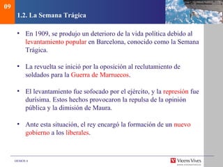 DEMOS 4
1.2. La Semana Trágica
• En 1909, se produjo un deterioro de la vida política debido al
levantamiento popular en Barcelona, conocido como la Semana
Trágica.
• La revuelta se inició por la oposición al reclutamiento de
soldados para la Guerra de Marruecos.
• El levantamiento fue sofocado por el ejército, y la represión fue
durísima. Estos hechos provocaron la repulsa de la opinión
pública y la dimisión de Maura.
• Ante esta situación, el rey encargó la formación de un nuevo
gobierno a los liberales.
09
 