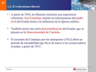 DEMOS 4
1.3. El reformismo liberal
• A partir de 1910, los liberales iniciaron una experiencia
reformista. José Canalejas intentó un reforzamiento del poder
civil del Estado frente a la influencia de la Iglesia católica.
• También inició una cierta descentralización del Estado, que se
plasmó en la Mancomunidad de Cataluña.
• El asesinato de Canalejas por los anarquistas (1912) abrió un
período de inestabilidad que llevó de nuevo a los conservadores
al poder, a partir de 1913.
09
 