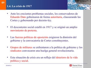 DEMOS 4
1.4. La crisis de 1917
• Ante los crecientes problemas sociales, los conservadores de
Eduardo Dato gobernaron de forma autoritaria, clausurando las
Cortes y gobernando por decreto-ley.
• El descontento social estalló en 1917 y se originó un amplio
movimiento de protesta.
• Las fuerzas políticas de oposición exigieron la dimisión del
gobierno y la convocatoria de Cortes constituyentes.
• Grupos de militares se enfrentaron a la política de gobierno y los
sindicatos convocaron una huelga general revolucionaria.
• Esta situación de crisis era un reflejo del deterioro de la vida
política y social.
09
 