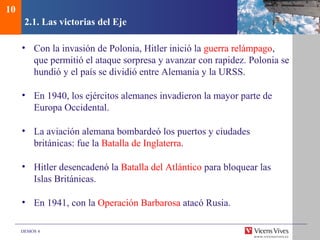 DEMOS 4
2.1. Las victorias del Eje
• Con la invasión de Polonia, Hitler inició la guerra relámpago,
que permitió el ataque sorpresa y avanzar con rapidez. Polonia se
hundió y el país se dividió entre Alemania y la URSS.
• En 1940, los ejércitos alemanes invadieron la mayor parte de
Europa Occidental.
• La aviación alemana bombardeó los puertos y ciudades
británicas: fue la Batalla de Inglaterra.
• Hitler desencadenó la Batalla del Atlántico para bloquear las
Islas Británicas.
• En 1941, con la Operación Barbarosa atacó Rusia.
10
 