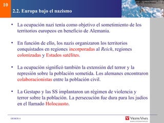 DEMOS 4
2.2. Europa bajo el nazismo
• La ocupación nazi tenía como objetivo el sometimiento de los
territorios europeos en beneficio de Alemania.
• En función de ello, los nazis organizaron los territorios
conquistados en regiones incorporadas al Reich, regiones
colonizadas y Estados satélites.
• La ocupación significó también la extensión del terror y la
represión sobre la población sometida. Los alemanes encontraron
colaboracionistas entre la población civil.
• La Gestapo y las SS implantaron un régimen de violencia y
terror sobre la población. La persecución fue dura para los judíos
en el llamado Holocausto.
10
 