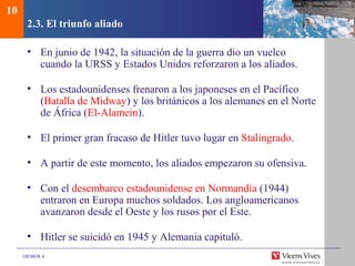 DEMOS 4
2.3. El triunfo aliado
• En junio de 1942, la situación de la guerra dio un vuelco
cuando la URSS y Estados Unidos reforzaron a los aliados.
• Los estadounidenses frenaron a los japoneses en el Pacífico
(Batalla de Midway) y los británicos a los alemanes en el Norte
de África (El-Alamein).
• El primer gran fracaso de Hitler tuvo lugar en Stalingrado.
• A partir de este momento, los aliados empezaron su ofensiva.
• Con el desembarco estadounidense en Normandía (1944)
entraron en Europa muchos soldados. Los angloamericanos
avanzaron desde el Oeste y los rusos por el Este.
• Hitler se suicidó en 1945 y Alemania capituló.
10
 