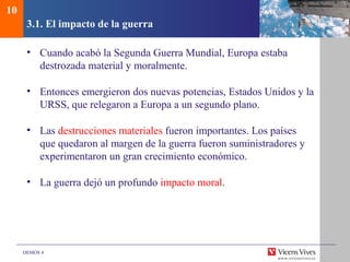 DEMOS 4
3.1. El impacto de la guerra
• Cuando acabó la Segunda Guerra Mundial, Europa estaba
destrozada material y moralmente.
• Entonces emergieron dos nuevas potencias, Estados Unidos y la
URSS, que relegaron a Europa a un segundo plano.
• Las destrucciones materiales fueron importantes. Los países
que quedaron al margen de la guerra fueron suministradores y
experimentaron un gran crecimiento económico.
• La guerra dejó un profundo impacto moral.
10
 