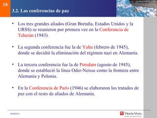 DEMOS 4
3.2. Las conferencias de paz
• Los tres grandes aliados (Gran Bretaña, Estados Unidos y la
URSS) se reunieron por primera vez en la Conferencia de
Teherán (1943).
• La segunda conferencia fue la de Yalta (febrero de 1945),
donde se decidió la eliminación del régimen nazi en Alemania.
• La tercera conferencia fue la de Potsdam (agosto de 1945),
donde se estableció la línea Oder-Neisse como la frontera entre
Alemania y Polonia.
• En la Conferencia de París (1946) se elaboraron los tratados de
paz con el resto de aliados de Alemania.
10
 