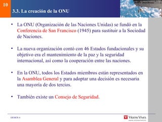 DEMOS 4
3.3. La creación de la ONU
• La ONU (Organización de las Naciones Unidas) se fundó en la
Conferencia de San Francisco (1945) para sustituir a la Sociedad
de Naciones.
• La nueva organización contó con 46 Estados fundacionales y su
objetivo era el mantenimiento de la paz y la seguridad
internacional, así como la cooperación entre las naciones.
• En la ONU, todos los Estados miembros están representados en
la Asamblea General y para adoptar una decisión es necesaria
una mayoría de dos tercios.
• También existe un Consejo de Seguridad.
10
 