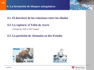 DEMOS 4
4. La formación de bloques antagónicos
4.1. El deterioro de las relaciones entre los aliados
4.2. La ruptura: el Telón de Acero
• Europa de 1945 a 1947 (mapa)
4.3. La partición de Alemania en dos Estados
10
 