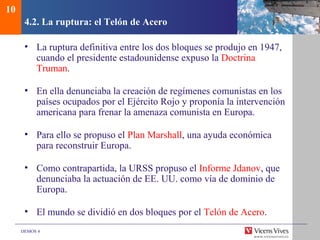 DEMOS 4
4.2. La ruptura: el Telón de Acero
• La ruptura definitiva entre los dos bloques se produjo en 1947,
cuando el presidente estadounidense expuso la Doctrina
Truman.
• En ella denunciaba la creación de regímenes comunistas en los
países ocupados por el Ejército Rojo y proponía la intervención
americana para frenar la amenaza comunista en Europa.
• Para ello se propuso el Plan Marshall, una ayuda económica
para reconstruir Europa.
• Como contrapartida, la URSS propuso el Informe Jdanov, que
denunciaba la actuación de EE. UU. como vía de dominio de
Europa.
• El mundo se dividió en dos bloques por el Telón de Acero.
10
 