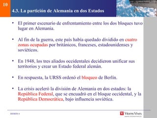 DEMOS 4
4.3. La partición de Alemania en dos Estados
• El primer escenario de enfrentamiento entre los dos bloques tuvo
lugar en Alemania.
• Al fin de la guerra, este país había quedado dividido en cuatro
zonas ocupadas por británicos, franceses, estadounidenses y
soviéticos.
• En 1948, los tres aliados occidentales decidieron unificar sus
territorios y crear un Estado federal alemán.
• En respuesta, la URSS ordenó el bloqueo de Berlín.
• La crisis aceleró la división de Alemania en dos estados: la
República Federal, que se encuadró en el bloque occidental, y la
República Democrática, bajo influencia soviética.
10
 