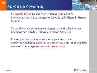 DEMOS 4
5.1. ¿Qué es la Guerra Fría?
• La Guerra Fría consistió en un modelo de relaciones
internacionales que se desarrolló después de la Segunda Guerra
Mundial.
• Se basaba en un permanente antagonismo entre los bloques
liderados por Estados Unidos y la Unión Soviética.
• Fue un enfrentamiento tenso, sin llegar nunca a una
confrontación bélica entre las dos potencias, pero en el que éstas
desarrollaron una gran carrera de armamentos.
10
 