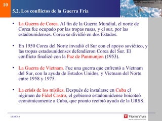 DEMOS 4
5.2. Los conflictos de la Guerra Fría
• La Guerra de Corea. Al fin de la Guerra Mundial, el norte de
Corea fue ocupado por las tropas rusas, y el sur, por las
estadounidenses. Corea se dividió en dos Estados.
• En 1950 Corea del Norte invadió el Sur con el apoyo soviético, y
las tropas estadounidenses defendieron Corea del Sur. El
conflicto finalizó con la Paz de Panmunjon (1953).
• La Guerra de Vietnam. Fue una guerra que enfrentó a Vietnam
del Sur, con la ayuda de Estados Unidos, y Vietnam del Norte
entre 1958 y 1975.
• La crisis de los misiles. Después de instalarse en Cuba el
régimen de Fidel Castro, el gobierno estadounidense boicoteó
económicamente a Cuba, que pronto recibió ayuda de la URSS.
10
 