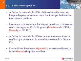 DEMOS 4
5.3. La coexistencia pacífica
• A finales de la década de 1950, el clima de tensión entre los
bloques dio paso a una nueva etapa dominada por la distensión
(coexistencia pacífica).
• Las nuevas relaciones entre los bloques estuvieron relacionadas
con la nueva generación de dirigentes (Jruschov en la URSS y
Kennedy en EE. UU.)
• A finales de la década de 1970 se produjeron nuevos focos de
conflicto que provocaron de nuevo las tensiones de la Guerra
Fría.
• Los soviéticos invadieron Afganistán y los estadounidenses, la
isla de Granada (Pequeñas Antillas).
10
 