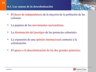 DEMOS 4
6.1. Las causas de la descolonización
• El deseo de independencia de la mayoría de la población de las
colonias.
• La pujanza de los movimientos nacionalistas.
• La disminución del prestigio de las potencias coloniales.
• La expansión de una opinión internacional contraria a la
colonización.
• El apoyo a la descolonización de las dos grandes potencias.
10
 