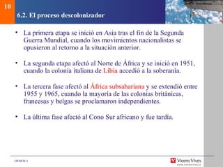 DEMOS 4
6.2. El proceso descolonizador
• La primera etapa se inició en Asia tras el fin de la Segunda
Guerra Mundial, cuando los movimientos nacionalistas se
opusieron al retorno a la situación anterior.
• La segunda etapa afectó al Norte de África y se inició en 1951,
cuando la colonia italiana de Libia accedió a la soberanía.
• La tercera fase afectó al África subsahariana y se extendió entre
1955 y 1965, cuando la mayoría de las colonias británicas,
francesas y belgas se proclamaron independientes.
• La última fase afectó al Cono Sur africano y fue tardía.
10
 