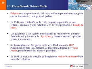 DEMOS 4
6.3. El conflicto de Oriente Medio
• Palestina era un protectorado británico habitado por musulmanes, pero
con un importante contingente de judíos.
• En 1947, una resolución de la ONU propuso la partición en dos
Estados, uno judío y otro palestino y en 1948 se proclamó el Estado de
Israel.
• Los palestinos y sus vecinos musulmanes no reconocieron el nuevo
Estado israelí y formaron la Liga Árabe y desencadenaron la primera
guerra árabe-israelí.
• Se desencadenaron dos guerras más y en 1964 se creó la OLP
(Organización para la Liberación de Palestina), dirigida por Yaser
Arafat, para defender los intereses palestinos.
• En 1993 se acordó la creación en Israel de un territorio autónomo bajo
autoridad palestina.
10
 