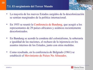 DEMOS 4
7.1. El surgimiento del Tercer Mundo
• La mayoría de los nuevos Estados surgidos de la descolonización
se sentían marginados de la política internacional.
• En 1955 se reunió la Conferencia de Bandung, que acogió a los
representantes de 29 países africanos y asiáticos recientemente
descolonizados.
• En Bandung se acordó la condena del colonialismo, la soberanía
e igualdad de las naciones, el rechazo de la injerencia en los
asuntos internos de los Estados, junto con otras medidas.
• Como resultado, en la conferencia de Belgrado (1961) se
estableció el Movimiento de Países No Alineados.
10
 