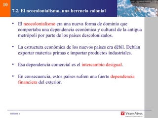 DEMOS 4
7.2. El neocolonialismo, una herencia colonial
• El neocolonialismo era una nueva forma de dominio que
comportaba una dependencia económica y cultural de la antigua
metrópoli por parte de los países descolonizados.
• La estructura económica de los nuevos países era débil. Debían
exportar materias primas e importar productos industriales.
• Esa dependencia comercial es el intercambio desigual.
• En consecuencia, estos países sufren una fuerte dependencia
financiera del exterior.
10
 