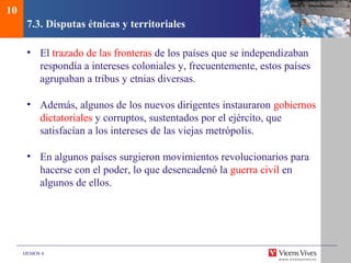 DEMOS 4
7.3. Disputas étnicas y territoriales
• El trazado de las fronteras de los países que se independizaban
respondía a intereses coloniales y, frecuentemente, estos países
agrupaban a tribus y etnias diversas.
• Además, algunos de los nuevos dirigentes instauraron gobiernos
dictatoriales y corruptos, sustentados por el ejército, que
satisfacían a los intereses de las viejas metrópolis.
• En algunos países surgieron movimientos revolucionarios para
hacerse con el poder, lo que desencadenó la guerra civil en
algunos de ellos.
10
 
