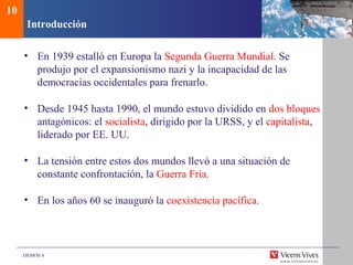DEMOS 4
Introducción
• En 1939 estalló en Europa la Segunda Guerra Mundial. Se
produjo por el expansionismo nazi y la incapacidad de las
democracias occidentales para frenarlo.
• Desde 1945 hasta 1990, el mundo estuvo dividido en dos bloques
antagónicos: el socialista, dirigido por la URSS, y el capitalista,
liderado por EE. UU.
• La tensión entre estos dos mundos llevó a una situación de
constante confrontación, la Guerra Fría.
• En los años 60 se inauguró la coexistencia pacífica.
10
 