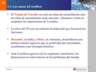 DEMOS 4
1.1. Las causas del conflicto
• El Tratado de Versalles no creó un clima de reconciliación sino
un clima de resentimiento entre naciones. Alemania e Italia no
aceptaron las imposiciones de Versalles.
• La crisis del 29 creó un contexto de depresión que favoreció los
fascismos.
• Mussolini, en Italia, y Hitler, en Alemania, desarrollaron una
política exterior agresiva que se justificaba por necesidades
económicas o por prestigio histórico.
• Ante la política agresiva de los regímenes autoritarios, las
democracias no intervinieron en los problemas del mundo.
10
 