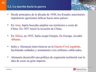 DEMOS 4
1.2. La marcha hacia la guerra
• Desde principios de la década de 1930, los Estados autoritarios
impulsaron agresiones bélicas hacia otros países:
• En Asia, Japón buscaba ampliar sus territorios a costa de
China. En 1937 inició la invasión de China.
• En África, en 1935, Italia ocupó Etiopía. En Europa, invadió
Albania.
• Italia y Alemania intervinieron en la Guerra Civil española,
facilitando soldados y armamento a los militares sublevados.
• Alemania desarrolló una política de expansión territorial con la
idea de crear un gran imperio.
10
 