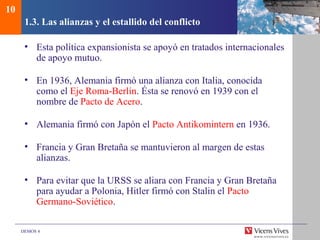 DEMOS 4
1.3. Las alianzas y el estallido del conflicto
• Esta política expansionista se apoyó en tratados internacionales
de apoyo mutuo.
• En 1936, Alemania firmó una alianza con Italia, conocida
como el Eje Roma-Berlín. Ésta se renovó en 1939 con el
nombre de Pacto de Acero.
• Alemania firmó con Japón el Pacto Antikomintern en 1936.
• Francia y Gran Bretaña se mantuvieron al margen de estas
alianzas.
• Para evitar que la URSS se aliara con Francia y Gran Bretaña
para ayudar a Polonia, Hitler firmó con Stalin el Pacto
Germano-Soviético.
10
 