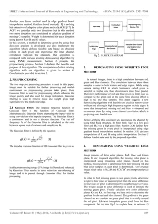 IJRET: International Journal of Research in Engineering and Technology eISSN: 2319-1163 | pISSN: 2321-7308
_______________________________________________________________________________________
Volume: 03 Issue: 01 | May-2014, Available @ http://www.ijret.org 409
Another non linear method used is edge gradient based
interpolation method. Gradient based method [13] is nothing
but extensive of adaptive color plane method (ACPI)[17]. In
ACPI we consider only two directions but in this method
two more directions are considered to calculate gradient of
missing G samples. Weight is determined for each direction
using known R or B and G values.
In this section, a method to determine green by using four
direction gradient is developed and also implement the
algorithm which defines feasible sets based on obtained
colors in each pixel and experience the inter channel
correlation between the channels. Our algorithm is
compared with various existing demosaicing algorithm by
using PSNR measurement. Section 2 presents the
preprocessing process. Section 3 declares the benefits and
purpose of this algorithm. The comparison of other existing
algorithm with our algorithm is given in section 4.
Conclusion is provided in section 5.
2. PREPROCESSING
The two step pre processing procedure is used in this paper.
Image must be suitable for further processing and matlab
environment so preprocessing process takes place. Here
Gaussian filter is used for preprocessing which enhances the
image quality and also used for image restoration. Gaussian
filtering is used to remove noise and weight gives high
significance to the pixels near edge.
2.1 Gaussian Filter: The impulse response function of
Gaussian filter is the function of Gaussian filter.
Mathematically, Gaussian filters alternating the input value by
using convolution with impulse response. The Gaussian filter is
a continuous and is not a discrete function. The cut off
frequency Fc of the Gaussian filter is calculated as the ratio
between square root of variance and sample rate Fs.
The Gaussian filter is defined by the equation
𝑔 𝑥 =
1
2𝜋𝜎
𝑒
𝑥2
2𝜎2
(1)
The impulse response function of 1D Gaussian filter is given as
𝑔 𝑥 =
1
2𝜋𝜎
𝑒
−𝜎2 𝑢2
2 (2)
In this preprocessing setup, CFA image is filtered and enhanced
by Gaussian filter results in error reduction smoothening of
image and it is passed through Gaussian filter for further
processing.
Fig 2: BLOCK DIAGRAM
3. DEMOSAICING USING WEIGHTED EDGE
METHOD
In natural images, there is a high correlation between red,
green and blue channels. The correlation between these three
samples is same in both texture and edge region. While using
camera having CFA in which luminance called green is
sampled at higher rate than chrominance (red, blue pixels).
Therefore performance of red and blue pixels is little poor as
compare to the green and at the same time aliasing effect is
high in red and blue samples. This paper suggests a new
demosaicing algorithm with feasible sets used for remove color
artifacts and aliasing in high frequency regions include edges. It
sense that interpolated missing red and blue is observed and
reconstruct them by using cross channel correlation which is
projecting onto feasible sets.
Before applying this constraint set, decompose the channel by
using filter bank structure. In filter bank H0(z) is a low pass
filter and H1(z) is a high pass filter. Section 3(A) defines how
the missing green in every pixel is interpolated using edge
gradient based interpolation method. In section 3(B) declares
interpolation of R and B using cubic interpolation. Section C
defines feasible sets used by the proposed algorithm.
4. DEMOSAICING USING WEIGHTED EDGE
METHOD
Image consists of three color planes. Red, Blue, and Green
plane. In our proposed algorithm, the missing color plane is
interpolated using remaining color planes. Based on this
method, missing green is determined first later missing red and
blue color samples in each pixel is determined. Here original
image pixel value is R,G,B and R*
,G*
,B*
are interpolated pixel
value.
In order to find missing green in non green pixels, determine
weight in four sides of required pixel then the color difference
in four sides of pixel is determined by neighboring pixel value.
The weight assign to color difference is used to estimate the
missing green pixel. Finally calculate two color difference
planes Kr and Kb. In first step, we have only to determine the
gradient for the red and blue channel. The gradient is the green
channel so we consider on green pixel that is actually around
the red pixel. Likewise interpolate green pixel from the blue
component. Let us take fig-3 to explain how to estimate G
 
