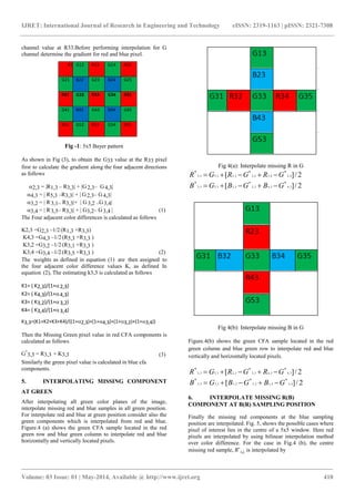 IJRET: International Journal of Research in Engineering and Technology eISSN: 2319-1163 | pISSN: 2321-7308
_______________________________________________________________________________________
Volume: 03 Issue: 01 | May-2014, Available @ http://www.ijret.org 410
channel value at R33.Before performing interpolation for G
channel determine the gradient for red and blue pixel.
Fig -1: 5x5 Bayer pattern
As shown in Fig (3), to obtain the G33 value at the R33 pixel
first to calculate the gradient along the four adjacent directions
as follows
2,3 = R1,3 – R3,3 + G2,3– G4,3
4,3 =  R5,3 –R3,3 +  G2,3– G4,3
3,2 =  R3,1– R3,3+  G3,2 –G3,4
3,4 =  R3,5– R3,3 +  G3,2– G3,4   
The Four adjacent color differences is calculated as follows
K2,3 =G2,3 –1/2(R1,3 +R3,3)
K4,3 =G4,3 –1/2(R5,3 +R3,3 )
K3,2 =G3,2 –1/2(R3,1 +R3,3 )
K3,4 =G3,4 –1/2(R3,5 +R3,3 ) (2)
The weights as defined in equation (1) are then assigned to
the four adjacent color difference values K, as defined In
equation (2), The estimating k3,3 is calculated as follows
K1= ( K2,3)/(1+2,3)
K2= ( K4,3)/(1+4,3)
K3= ( K3,2)/(1+3,2)
K4= ( K3,4)/(1+3,4)
K3,3=(K1+K2+K3+K4)/((1+2,3)+(1+4,3)+(1+3,2)+(1+3,4))
Then the Missing Green pixel value in red CFA components is
calculated as follows
G*
3,3 = R3,3 + K3,3 (3)
Similarly the green pixel value is calculated in blue cfa
components.
5. INTERPOLATING MISSING COMPONENT
AT GREEN
After interpolating all green color planes of the image,
interpolate missing red and blue samples in all green position.
For interpolate red and blue at green position consider also the
green components which is interpolated from red and blue.
Figure.4 (a) shows the green CFA sample located in the red
green row and blue green column to interpolate red and blue
horizontally and vertically located pixels.
Fig 4(a): Interpolate missing R in G
2/][ 4,34,32,32,33,33,3
***
GRGRGR 
2/][ 3,43,43,23,23,33,3
***
GBGBGB 
Fig 4(b): Interpolate missing B in G
Figure.4(b) shows the green CFA sample located in the red
green column and blue green row to interpolate red and blue
vertically and horizontally located pixels.
2/][ 3,43,43,23,23,33,3
***
GRGRGR 
2/][ 4,34,32,32,33,33,3
***
GBGBGB 
6. INTERPOLATE MISSING R(B)
COMPONENT AT B(R) SAMPLING POSITION
Finally the missing red components at the blue sampling
position are interpolated. Fig. 5, shows the possible cases where
pixel of interest lies in the centre of a 5x5 window. Here red
pixels are interpolated by using bilinear interpolation method
over color difference. For the case in Fig.4 (b), the centre
missing red sample, 𝑅∗
𝑖,𝑗, is interpolated by
R11 G12 R13 G14 R15
G21 B22 G23 B24 G25
R31 G32 R33 G34 R35
G41 B42 G43 B44 G45
R51 G52 R53 G54 R55
 