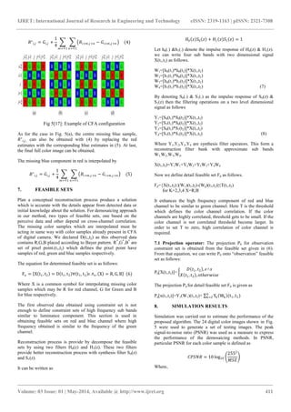 IJRET: International Journal of Research in Engineering and Technology eISSN: 2319-1163 | pISSN: 2321-7308
_______________________________________________________________________________________
Volume: 03 Issue: 01 | May-2014, Available @ http://www.ijret.org 411
𝑅∗
𝑖,𝑗 = 𝐺𝑖,𝑗 +
1
4
𝑅𝑖+𝑚,𝑗+𝑛 − 𝐺𝑖+𝑚,𝑗+𝑛
𝑛=∓1𝑚=∓1
(4)
Fig 5[17]: Example of CFA configuration
As for the case in Fig. 5(a), the centre missing blue sample,
𝑅∗
𝑖,𝑗, can also be obtained with (4) by replacing the red
estimates with the corresponding blue estimates in (5). At last,
the final full color image can be obtained.
The missing blue component in red is interpolated by
𝐵∗
𝑖,𝑗 = 𝐺𝑖,𝑗 +
1
4
𝐵𝑖+𝑚,𝑗+𝑛 − 𝐺𝑖+𝑚,𝑗+𝑛 (5)
𝑛=∓1𝑚=∓1
7. FEASIBLE SETS
Plan a conceptual reconstruction process produce a solution
which is accurate with the details appear from detected data or
initial knowledge about the solution. For demosaicing approach
in our method, two types of feasible sets, one based on the
perceive data and other depend on cross-channel correlation.
The missing color samples which are interpolated must be
acting in same way with color samples already present in CFA
of digital camera. We declared D(t1,t2) as this observed data
contains R,G,B placed according to Bayer pattern. R*
,G*
,B*
are
set of pixel point.(t1,t2) which defines the pixel point have
samples of red, green and blue samples respectively.
The equation for determined feasible set is as follows:
Fo = X t1, t2 = D t1, t2 ∀ t1, t2 ϵ ∧s, X = R, G, B (6)
Where X is a common symbol for interpolating missing color
samples which may be R for red channel, G for Green and B
for blue respectively.
The first observed data obtained using constraint set is not
enough to define constraint sets of high frequency sub bands
similar to luminance component. This section is used in
obtaining feasible sets on red and blue channel where high
frequency obtained is similar to the frequency of the green
channel.
Reconstruction process is provide by decompose the feasible
sets by using two filters H0(z) and H1(z). These two filters
provide better reconstruction process with synthesis filter S0(z)
and S1(z).
It can be written as
𝐻0 𝑧 𝑆0 𝑧 + 𝐻1 𝑧 𝑆1 𝑧 = 1
Let h0(.) &h1(.) denote the impulse response of H0(z) & H1(z).
we can write four sub bands with two dimensional signal
X(t1,t2) as follows.
W1=[h0(t1)*h0(t2)]*X(t1,t2)
W2=[h1(t1)*h0(t2)]*X(t1,t2)
W3=[h0(t1)*h1(t2)]*X(t1,t2)
W4=[h1(t1)*h1(t2)]*X(t1,t2) (7)
By denoting S0(.) & S1(.) as the impulse response of S0(z) &
S1(z) then the filtering operations on a two level dimensional
signal as follows
Y1=[S0(t1)*S0(t2)]*X(t1,t2)
Y2=[S1(t1)*S0(t2)]*X(t1,t2)
Y3=[S0(t1)*S1(t2)]*X(t1,t2)
Y4=[S1(t1)*S1(t2)]*X(t1,t2) (8)
Where Y1,Y2,Y3,Y4 are synthesis filter operators. This form a
reconstruction filter bank with approximate sub bands
W1,W2,W3,W4.
X(t1,t2)=Y1W1+Y2W2+Y3W3+Y4W4
Now we define detail feasible set Fd as follows.
Fd={X(t1,t2):|(W1)(t1,t2)-(Wk)(t1,t2)|≤T(t1,t2)
for K=2,3,4 X=R,B
It enhances the high frequency component of red and blue
channel to be similar to green channel. Here T is the threshold
which defines the color channel correlation. If the color
channels are highly correlated, threshold gets to be small. If the
color channel is not correlated threshold become larger. In
order to set T to zero, high correlation of color channel is
required.
7.1 Projection operator: The projection P0 for observation
constraint set is obtained from the feasible set given in (6).
From that equation, we can write P0 onto “observation” feasible
set as follows:
P0[X(t1,t2)]=
𝐷 𝑡1, 𝑡2 , 𝜖˄𝑠
𝑋 𝑡1, 𝑡2 , 𝑜𝑡ℎ𝑒𝑟𝑤𝑖𝑠𝑒
The projection Pd for detail feasible set Fd is given as
Pd[x(t1,t2)]=Y1(W1)(t1,t2)+ Yk Wk (t1, t2)4
k=2
8. SIMULATION RESULTS
Simulation was carried out to estimate the performance of the
proposed algorithm. The 24 digital color images shown in Fig.
5 were used to generate a set of testing images. The peak
signal-to-noise ratio (PSNR) was used as a measure to express
the performance of the demosaicing methods. In PSNR,
particular PSNR for each color sample is defined as
𝐶𝑃𝑆𝑁𝑅 = 10 log10
2552
𝑀𝑆𝐸
Where,
 